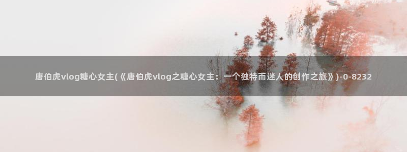 糖心vlog网页：唐伯虎vlog糖心女主(《唐伯虎vlog之糖心女主：一个独特而迷人的创作之旅》)